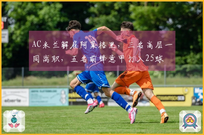 AC米兰解雇阿莱格里，三名高层一同离职，五名前锋意甲打入25球
