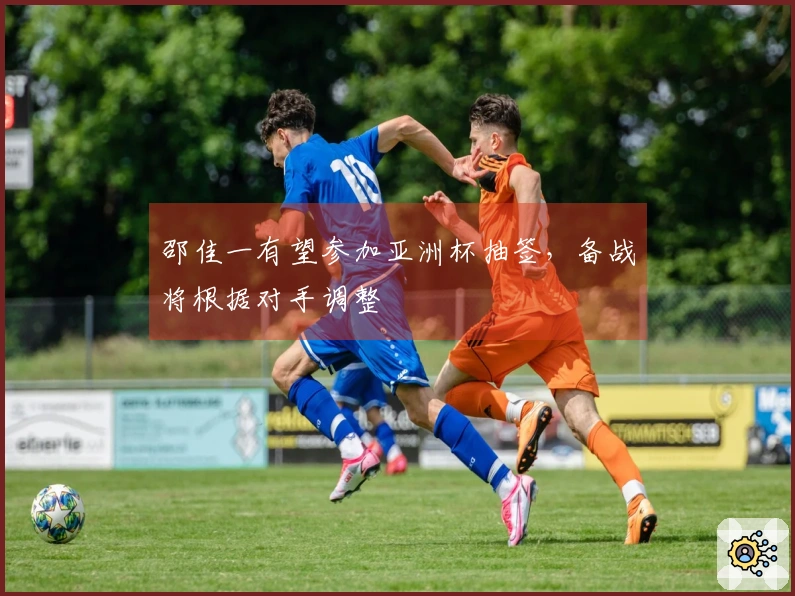 邵佳一有望参加亚洲杯抽签，备战将根据对手调整